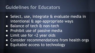 Guidelines for Educators
● Select, use, integrate & evaluate media in
intentional & age-appropriate ways
● Balance of tech & non-tech
● Prohibit use of passive media
● Limit use for <2 year olds
● Consider recommendations from health orgs
● Equitable access to technology
 