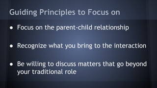 Guiding Principles to Focus on
● Focus on the parent-child relationship
● Recognize what you bring to the interaction
● Be willing to discuss matters that go beyond
your traditional role
 