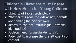 Children’s Librarians Must Engage
with New Media for Young Children
● Ubiquity of tablet technology
● Whether it’s good for kids or not, parents
are handing the devices over
● Access to content (multilingual, diverse,
high quality)
● Societal need for Media Mentorship
● Potential to increase the overall quality of
content
 