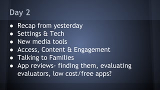 Day 2
● Recap from yesterday
● Settings & Tech
● New media tools
● Access, Content & Engagement
● Talking to Families
● App reviews- finding them, evaluating
evaluators, low cost/free apps?
 