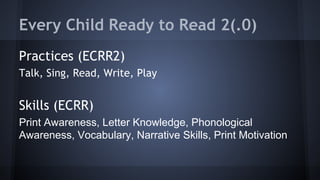 Every Child Ready to Read 2(.0)
Practices (ECRR2)
Talk, Sing, Read, Write, Play
Skills (ECRR)
Print Awareness, Letter Knowledge, Phonological
Awareness, Vocabulary, Narrative Skills, Print Motivation
 