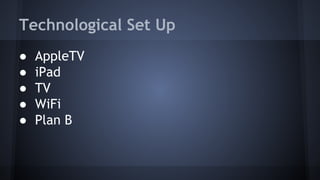 Technological Set Up
● AppleTV
● iPad
● TV
● WiFi
● Plan B
 