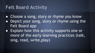 Felt Board Activity
● Choose a song, story or rhyme you know
● Depict your song, story or rhyme using the
Felt Board app
● Explain how this activity supports one or
more of the early learning practices (talk,
sing, read, write,play)
 