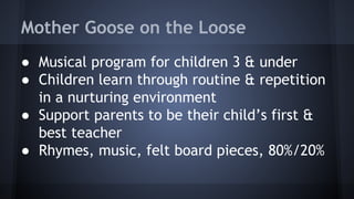 Mother Goose on the Loose
● Musical program for children 3 & under
● Children learn through routine & repetition
in a nurturing environment
● Support parents to be their child’s first &
best teacher
● Rhymes, music, felt board pieces, 80%/20%
 