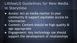LittleeLit Guidelines for New Media
in Storytime
● Access: Act as media mentor to your
community & support equitable access to
information
● Content: Content should be high quality &
age appropriate
● Engagement: Any technology use should
support the development of relationships
 