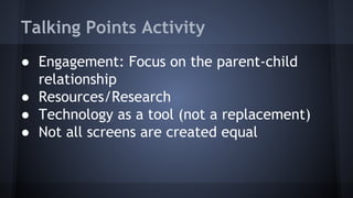 Talking Points Activity
● Engagement: Focus on the parent-child
relationship
● Resources/Research
● Technology as a tool (not a replacement)
● Not all screens are created equal
 