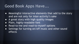 Good Book Apps Have...
● Meaningful interactive elements that add to the story
and are not only for inter-activity’s sake
● A great story with high quality images
● Plain, highly-readable font
● Read-to-me and read-to-myself options
● Settings for turning on/off music and other sound
effects
 