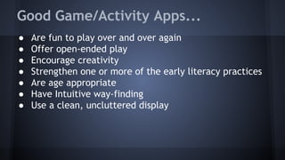 Good Game/Activity Apps...
● Are fun to play over and over again
● Offer open-ended play
● Encourage creativity
● Strengthen one or more of the early literacy practices
● Are age appropriate
● Have Intuitive way-finding
● Use a clean, uncluttered display
 