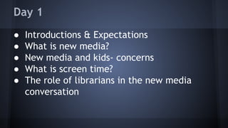 Day 1
● Introductions & Expectations
● What is new media?
● New media and kids- concerns
● What is screen time?
● The role of librarians in the new media
conversation
 