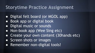 Storytime Practice Assignment
● Digital felt board (or MGOL app)
● Book app or digital book
● Digital music or sounds
● Non-book app (Wee Sing etc)
● Create your own content (30hands etc)
● Screen shots or images
● Remember non-digital tools!
 