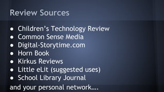Review Sources
● Children’s Technology Review
● Common Sense Media
● Digital-Storytime.com
● Horn Book
● Kirkus Reviews
● Little eLit (suggested uses)
● School Library Journal
and your personal network….
 