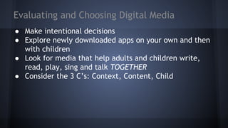Evaluating and Choosing Digital Media
● Make intentional decisions
● Explore newly downloaded apps on your own and then
with children
● Look for media that help adults and children write,
read, play, sing and talk TOGETHER
● Consider the 3 C’s: Context, Content, Child
 
