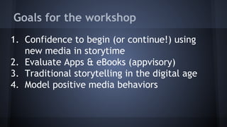 Goals for the workshop
1. Confidence to begin (or continue!) using
new media in storytime
2. Evaluate Apps & eBooks (appvisory)
3. Traditional storytelling in the digital age
4. Model positive media behaviors
 