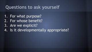 Questions to ask yourself
1. For what purpose?
2. For whose benefit?
3. Are we explicit?
4. Is it developmentally appropriate?
 