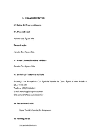 3. SUMÁRIO EXECUTIVO
3.1 Dados do Empreendimento
3.1.1Razão Social
Rancho das Águas ltda.
Denominação
Rancho Das Águas ltda.
3.2 Nome Comercial/Nome Fantasia
Rancho Das Águas Ltda.
3.3 Endereço/Telefone/e-mail/site
Endereço: SH Arniqueiras Col. Agrícola Vereda da Cruz - Águas Claras, Brasília -
DF, 71940-720
Telefone: (61) 3356-4081
E-mail: rancho@dasaguas.com.br
Site: www.ranchodasaguas.com.br
3.4 Setor de atividade
Setor Terciário/prestação de serviços
3.5 Forma jurídica
Sociedade Limitada
 