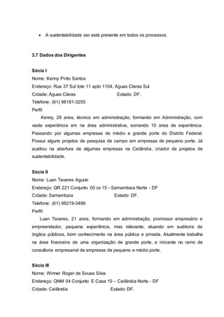 A sustentabilidade ser está presente em todos os processos.
3.7 Dados dos Dirigentes
Sócio I
Nome: Kenny Pinto Santos
Endereço: Rua 37 Sul lote 11 apto 1104, Águas Claras Sul
Cidade: Águas Claras Estado: DF.
Telefone: (61) 98181-3255
Perfil
Kenny, 28 anos, técnico em administração, formando em Administração, com
vasta experiência em na área administrativa, somando 10 anos de experiência.
Passando por algumas empresas de médio e grande porte do Distrito Federal.
Possui alguns projetos de pesquisa de campo em empresas de pequeno porte. Já
auxiliou na abertura de algumas empresas na Ceilândia, criador de projetos de
sustentabilidade.
Sócio II
Nome: Luan Tavares Aguiar
Endereço: QR 221 Conjunto 05 cs 15 - Samambaia Norte - DF
Cidade: Samambaia Estado: DF.
Telefone: (61) 98219-3486
Perfil:
Luan Tavares, 21 anos, formando em administração, promissor empresário e
empreendedor, pequena experiência, mas relevante, atuando em auditoria de
órgãos públicos, bom conhecimento na área pública e privada. Atualmente trabalha
na área financeira de uma organização de grande porte, e iniciante no ramo de
consultoria empresarial de empresas de pequeno e médio porte.
Sócio III
Nome: Winner Roger de Sousa Silva
Endereço: QNM 04 Conjunto E Casa 10 – Ceilândia Norte - DF
Cidade: Ceilândia Estado: DF.
 