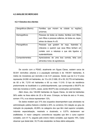 4.2 ANÁLISE DE MERCADO
4.2.1 Estudos dos clientes
Geográficos (Bairro) Famílias que moram na cidade ou regiões
próximas.
Demográficos Pessoas de todas as idades, famílias com filhos,
sem filhos e pessoas solteiras, de todas as, raças,
etnias da classe A e B.
Psicográficos Pessoas que gostam de roça, fazendas e
chácaras e querem que seus filhos tenham um
contato com a natureza e que são ligados a
sustentabilidade.
Comportamentais Apreciadores de uma boa comida, feita com
alimentos livres de agrotóxicos.
De acordo com a PDAD, atualmente em Águas Claras, existem cerca de
50.541 domicílios urbanos e a população estimada é de 148.941 habitantes. A
média de moradores por domicílio é de 0.31 pessoas. Sendo que de 0 á 14 anos
representa 24.958 mil habitantes, de 15 a 24 21.666, 25 a 59, 53,779 mil habitantes,
de 60 a 64, 7.219 mil habitantes e 65 ou mais 11.319. O tipo de residência
predominante na localidade é a prédio/apartamento, que corresponde a 99,97% do
total das moradias e 0,03%, casas, sendo 99,97% das construções permanentes.
Além disso, dos 148.490 habitantes de Águas Claras, do total de habitantes
56% estão na faixa etária de 25 a 59 anos. Crianças, na faixa de zero a 14 anos,
somam 17%, e os idosos representam 12%.
Os dados revelam que 31% dos ocupados desempenham suas atividades na
administração pública federal e distrital e 20% no comércio. Em relação ao grau de
instrução da população, 40,99% na categoria dos que têm nível superior completo,
incluindo especialização, mestrado e doutorado, e 0,57% declararam ser
analfabetas. A maior categoria concentra-se naqueles que têm o curso superior
completo, com 41 %, seguido pelo ensino médio completo, que registra 18%. Cabe
observar que deste total, 33,1% são estudantes na faixa etária adequada.
 
