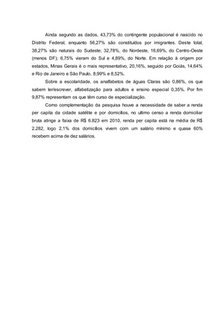 Ainda segundo as dados, 43,73% do contingente populacional é nascido no
Distrito Federal, enquanto 56,27% são constituídos por imigrantes. Deste total,
38,27% são naturais do Sudeste; 32,78%, do Nordeste, 16,69%, do Centro-Oeste
(menos DF); 6,75% vieram do Sul e 4,89%, do Norte. Em relação à origem por
estados, Minas Gerais é o mais representativo, 20,16%, seguido por Goiás, 14,64%
e Rio de Janeiro e São Paulo, 8,99% e 8,52%.
Sobre a escolaridade, os analfabetos de águas Claras são 0,86%, os que
sabem ler/escrever, alfabetização para adultos e ensino especial 0,35%. Por fim
9,87% representam os que têm curso de especialização.
Como complementação da pesquisa houve a necessidade de saber a renda
per capita da cidade satélite e por domicílios, no ultimo censo a renda domiciliar
bruta atinge a faixa de R$ 6.823 em 2010, renda per capita está na média de R$
2.282, logo 2,1% dos domicílios vivem com um salário mínimo e quase 60%
recebem acima de dez salários.
 