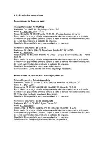 4.2.3 Estudo dos fornecedores
Fornecedores de Carnes e aves:
Principal fornecedor: KI KARNES
Endereço: C-8, LOTE 12 - Taguatinga Centro / DF
Fone: (61) 3352-8812/3351-3135
Preço: Contrafilé R$ 30,99 Picanha R$ 59,00 – Precisa do preço do frango
Prazo médio de entrega: 01 dia, entrega no estabelecimento sem custos adicionais.
Condições de pagamento: primeira compra a vista, a demais no boleto bancário para
07 (sete) dias, mediante o cadastro da empresa.
Qualidade: Boa qualidade, empresa reconhecida no mercado.
Fornecedor secundário: Só Carnes
Endereço: St. L Norte QNL 24- Taguatinga, Brasília-DF, 72151720.
Fone: (61) 3378-1787
Preço: Contra filé R$ 20,99 Picanha R$ 39,00 – Coxa e Sobrecoxa R$ 3,89 – Pernil
R$ 7,89
Prazo médio de entrega: 01 dia, entrega no estabelecimento sem custos adicionais.
Condições de pagamento: primeira compra a vista, a demais no boleto bancário para
07 (sete) ou 30 (trinta) dias, mediante o cadastro da empresa.
Qualidade: Boa qualidade, com carnes selecionadas.
Serviços extras: Carne tratada com toda a segurança necessária.
Fornecedores de mercadorias, arroz feijão, óleo, etc.
Principal fornecedor: Estrela Atacadista
Endereço: Quadra 22 – Lotes 20 a 24- Setor de Indústrias - Ceilândia- DF
Fone: (61) 3404-9200
Preço: Arroz R$ 10,99 Feijão R$ 3,29 óleo R$ 2,69 Macarrão R$ 1,99
Prazo médio de entrega: 01 dia, entrega no estabelecimento sem custos adicionais.
Condições de pagamento: primeira compra à vista, a demais no boleto bancário para
30 (trinta) dias, mediante o cadastro da empresa.
Qualidade: Boa qualidade, empresa reconhecida no mercado.
Fornecedor secundário: Garra Distribuição
Endereço: ADE 26, CENTRO Águas Claras- DF.
Fone: (61) 3399-8600
Preço: Arroz R$ 11,99 Feijão R$ 3,49 óleo R$ 2,89 Macarrão R$ 2,09.
Prazo médio de entrega: 01 dia, entrega no estabelecimento sem custos adicionais.
Condições de pagamento: primeira compra a vista, a demais no boleto bancário para
07 (sete) ou 30 (trinta) dias, mediante o cadastro da empresa.
Qualidade: Boa qualidade, empresa reconhecida no mercado.
Serviços extras: Entrega rápida e mercadorias de qualidade.
 