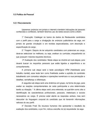 5.3 Política de Pessoal
5.3.1 Recrutamento
Usaremos anúncios em jornais e internet e também indicações de pessoas
conhecidas e confiáveis, também faremos uso de redes sociais como Linkdin.
1° Execução: Catalogar no banco de dados do Restaurante candidatos
com o perfil para o cargo e divulgação de anúncios publicitários da vaga, em
jornais de grande circulação e em revistas especializadas, com descrição e
especificação do cargo.
2° Triagem: Depois de ter adquirido candidatos com potenciais ao cargo,
deve-se selecionar os melhores, ou seja, analisar os currículos, enquadrando os
que possuem maiores requisitos técnicos.
3º Avaliação dos candidatos: Nesta etapa se dividirá em sub etapas, pois
deverá buscar os requisitos pessoais que estão ligados a experiência e ao
comportamento.
A primeira sub etapa será o teste psicológico HTM (Habilidade para
trabalho mental), esse teste tem como finalidade avaliar a aptidão do candidato
trabalhando com conceitos relações e operações numéricas e a sua percepção a
detalhes, semelhança e diferenças.
A segunda sub etapa será uma dinâmica em grupo, na forma de jogo, para
avaliar as reações comportamentais de cada participante a uma determinada
tarefa ou situação. * A última etapa será uma entrevista, na qual têm como alvo a
identificação de características profissionais, pessoais, intelectuais e sociais
necessários ao cargo. É preciso estar atento as respostas verbais, mas sem
descuidar da linguagem corporal do candidato que irá transmitir informações
valiosas do seu perfil.
4° Decisão Final: Os recursos humanos irão apresentar o resultado da
avaliação dos candidatos, e por fim, indica a escolha do (a) requisitante da vaga.
 
