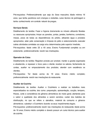 Pré-requisitos: Preferencialmente que seja do Sexo masculino; Idade mínima 18
anos; que tenha paciência com crianças e visitantes, curso técnico de jardinagem e
tenha conhecimento em controle natural de pragas.
Serviços Gerais
Detalhamento de tarefas: Fazer a higiene diariamente os móveis utilizando flanelas
ou vassouras apropriadas; limpar as paredes, portas, janelas, banheiros, corredores,
mesas, pisos de todas as dependências do prédio, utilizando água e produtos
apropriados; zelar pela conservação e limpeza do pátio e estacionamento; executar
outras atividades correlatas ao cargo e/ou determinadas pelo superior imediato.
Pré-requisitos: Idade entre 25 a 40 anos; Ensino Fundamental completo ou em
andamento; preferencialmente residir nas imediações.
Operador de Caixa
Detalhamento de tarefas: Registrar produto por produto; manter a gaveta organizada
e abastecida, e repassar o troco para o cliente; receber os valores, fechamento de
contas, auxiliar no empacotamento dos produtos; atender com excelência os
clientes.
Pré-requisitos: Ter Idade acima de 18 anos; Ensino médio completo;
preferencialmente residir nas imediações do restaurante.
Auxiliar de Cozinha
Detalhamento de tarefas: Auxiliar o Cozinheiro a realizar os trabalhos mais
especializados na cozinha, tais como: preparação, apresentação, cocção, tempero,
frituras, corte e consistência de gêneros alimentícios de modo geral, atentando para
o sabor e qualidade dos alimentos a serem servidos; cuidar dos balcões de
distribuição, no que se refere a utensílios, material de consumo e gêneros
alimentícios; substituir o Cozinheiro durante os seus impedimentos legais.
Pré-requisitos: preferencialmente residir nas imediações do restaurante. Idade acima
de 18 anos; Ensino médio completo e deverá possuir um curso técnico para auxiliar
de cozinha.
 