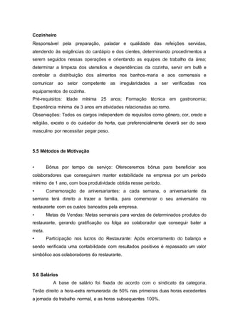 Cozinheiro
Responsável pela preparação, paladar e qualidade das refeições servidas,
atendendo às exigências do cardápio e dos cientes, determinando procedimentos a
serem seguidos nessas operações e orientando as equipes de trabalho da área;
determinar a limpeza dos utensílios e dependências da cozinha, servir em bufê e
controlar a distribuição dos alimentos nos banhos-maria e aos comensais e
comunicar ao setor competente as irregularidades a ser verificadas nos
equipamentos de cozinha.
Pré-requisitos: Idade mínima 25 anos; Formação técnica em gastronomia;
Experiência mínima de 3 anos em atividades relacionadas ao ramo.
Observações: Todos os cargos independem de requisitos como gênero, cor, credo e
religião, exceto o do cuidador da horta, que preferencialmente deverá ser do sexo
masculino por necessitar pegar peso.
5.5 Métodos de Motivação
• Bônus por tempo de serviço: Ofereceremos bônus para beneficiar aos
colaboradores que conseguirem manter estabilidade na empresa por um período
mínimo de 1 ano, com boa produtividade obtida nesse período.
• Comemoração de aniversariantes: a cada semana, o aniversariante da
semana terá direito a trazer a família, para comemorar o seu aniversário no
restaurante com os custos bancados pela empresa.
• Metas de Vendas: Metas semanais para vendas de determinados produtos do
restaurante, gerando gratificação ou folga ao colaborador que conseguir bater a
meta.
• Participação nos lucros do Restaurante: Após encerramento do balanço e
sendo verificada uma contabilidade com resultados positivos é repassado um valor
simbólico aos colaboradores do restaurante.
5.6 Salários
A base de salário foi fixada de acordo com o sindicato da categoria.
Terão direito a hora-extra remunerada de 50% nas primeiras duas horas excedentes
a jornada de trabalho normal, e as horas subsequentes 100%.
 