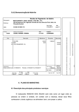 5.6.2 Demonstraçãode Holerite
Recibo de Pagamento de Salário
DECLAROTERRECEBIDOAIMPORTÂNCIALÍQUIDADISCRIMINADANESTERECIBO.
Empregador: RESTAURANTE DASA AGUAS LTDA ME - 513
Endereço:
SH Arniqueiras Col. Agrícola Vereda da Cruz Área de Prot. Amb. do
Planalto Central
ASSINATURADOFUNCIONÁRIO
Data Pagto Mês
CNPJ: 03.586.181/0001-78 31/03/2017 mar/17
CÓDIGO NOME DO FUNCIONÁRIO CBO FUNÇÃO
10448 CICERO BORGES PEREIRA 4110-05 COZINHEIRO
Cód. Descrição Referência Proventos Descontos
1 SALARIO 30,00 1.666.67
74 INSS 9,00 150,09
80 VALETRANSPORTE 6% 144,00
DATA
/
MENSAGENS Total Proventos
Total dos
Descontos
Data da Admissão :01/08/2015 Período : 01/03/2017 a 31/03/2017 1.666,67 294,09
Valor líquido 1.417,58 /
Salário Base
Base Cálc.
INSS
Base
Cálc.FGTS FGTS do Mês Base Cálc. IRRF Faixa IRRF
1.666.67 1.666,67 1.666,67 150,09
6. PLANO DE MARKETING
6.1 Descrição dos principais produtos e serviços
O restaurante RANCHO DAS ÁGUAS será visto como um lugar onde as
pessoas se sintam à vontade, em contato com a natureza, deixar seus filhos
conhecerem a horta orgânica e se alimentem bem, com prazer e calma.
 