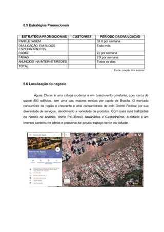 6.5 Estratégias Promocionais
ESTRATEGIAPROMOCIONAIS CUSTO/MÊS PERIODO DADIVULGAÇÃO
PANFLETAGEM 03 X por semana
DIVULGAÇÃO EM BLOGS
ESPECIALIZADFOS
Todo mês
RADIO 2x por semana
FAIXAS 2 X por semana
ANUNCIOS NA INTERNET/REDES Todos os dias
TOTAL
Fonte: criação dos autores
6.6 Localização do negócio
Águas Claras é uma cidade moderna e em crescimento constante, com cerca de
quase 850 edifícios, tem uma das maiores rendas per capita de Brasília. O mercado
consumidor da região é crescente e atrai consumidores de todo Distrito Federal por sua
diversidade de serviços, atendimento e variedade de produtos. Com suas ruas batizadas
de nomes de árvores, como Pau-Brasil, Araucárias e Castanheiras, a cidade é um
imenso canteiro de obras e preserva-se pouco espaço verde na cidade.
 