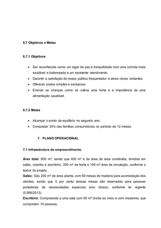 6.7 Objetivos e Metas
6.7.1 Objetivos
 Ser reconhecida como um lugar de paz e tranquilidade com uma comida mais
saudável e balanceada e um excelente atendimento.
 Garantir a satisfação do nosso público frequentador e atrais novos visitantes.
 Oferecer pratos simples e exclusivos.
 Ensinar as crianças como se cultiva uma horta e a importância de uma
alimentação saudável.
6.7.2 Metas
 Alcançar o ponto de equilíbrio no segundo ano.
 Conquistar 35% das famílias consumidoras no período de 12 meses.
7. PLANO OPERACIONAL
7.1 Infraestrutura do empreendimento
Área total: 800 m², sendo que 400 m² é da área de área construída, dividida em
salão, cozinha e escritório, 300 m² de horta e 100 m² área de circulação, conforme o
layout do projeto.
Salão: São 200 m² de área aberta, com 50 mesas de madeira para acomodação dos
clientes, sendo que 5 por cento dessas mesas são reservadas para pessoas
portadoras de necessidades especiais e/ou idosos, conforme lei regente
(5.066/2013).
Escritório: Compreende a uma sala com 60 m² divida ao meio e com mezanino, que
comportam 10 pessoas.
 