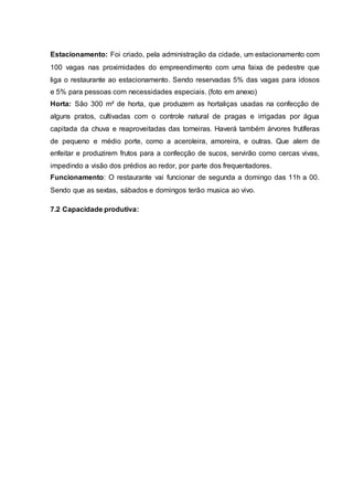 Estacionamento: Foi criado, pela administração da cidade, um estacionamento com
100 vagas nas proximidades do empreendimento com uma faixa de pedestre que
liga o restaurante ao estacionamento. Sendo reservadas 5% das vagas para idosos
e 5% para pessoas com necessidades especiais. (foto em anexo)
Horta: São 300 m² de horta, que produzem as hortaliças usadas na confecção de
alguns pratos, cultivadas com o controle natural de pragas e irrigadas por água
capitada da chuva e reaproveitadas das torneiras. Haverá também árvores frutíferas
de pequeno e médio porte, como a aceroleira, amoreira, e outras. Que alem de
enfeitar e produzirem frutos para a confecção de sucos, servirão como cercas vivas,
impedindo a visão dos prédios ao redor, por parte dos frequentadores.
Funcionamento: O restaurante vai funcionar de segunda a domingo das 11h a 00.
Sendo que as sextas, sábados e domingos terão musica ao vivo.
7.2 Capacidade produtiva:
 