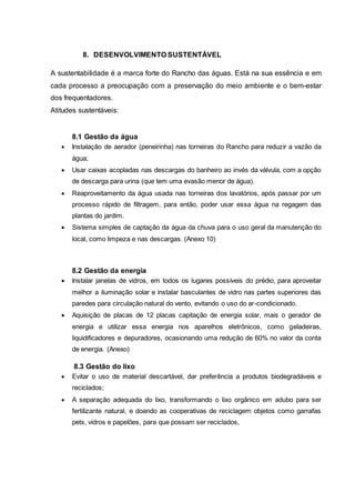8. DESENVOLVIMENTO SUSTENTÁVEL
A sustentabilidade é a marca forte do Rancho das águas. Está na sua essência e em
cada processo a preocupação com a preservação do meio ambiente e o bem-estar
dos frequentadores.
Atitudes sustentáveis:
8.1 Gestão da água
 Instalação de aerador (peneirinha) nas torneiras do Rancho para reduzir a vazão da
água;
 Usar caixas acopladas nas descargas do banheiro ao invés da válvula, com a opção
de descarga para urina (que tem uma evasão menor de água).
 Reaproveitamento da água usada nas torneiras dos lavatórios, após passar por um
processo rápido de filtragem, para então, poder usar essa água na regagem das
plantas do jardim.
 Sistema simples de captação da água da chuva para o uso geral da manutenção do
local, como limpeza e nas descargas. (Anexo 10)
8.2 Gestão da energia
 Instalar janelas de vidros, em todos os lugares possíveis do prédio, para aproveitar
melhor a iluminação solar e instalar basculantes de vidro nas partes superiores das
paredes para circulação natural do vento, evitando o uso do ar-condicionado.
 Aquisição de placas de 12 placas capitação de energia solar, mais o gerador de
energia e utilizar essa energia nos aparelhos eletrônicos, como geladeiras,
liquidificadores e depuradores, ocasionando uma redução de 60% no valor da conta
de energia. (Anexo)
8.3 Gestão do lixo
 Evitar o uso de material descartável, dar preferência a produtos biodegradáveis e
reciclados;
 A separação adequada do lixo, transformando o lixo orgânico em adubo para ser
fertilizante natural, e doando as cooperativas de reciclagem objetos como garrafas
pets, vidros e papelões, para que possam ser reciclados,
 
