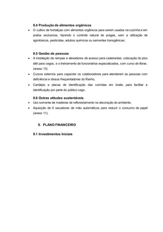 8.4 Produção de alimentos orgânicos
 O cultivo de hortaliças com alimentos orgânicos para serem usados na cozinha e em
pratos exclusivos, fazendo o controle natural de pragas, sem a utilização de
agrotóxicos, pesticidas, adubos químicos ou sementes transgênicas;
8.5 Gestão de pessoas
 A instalação de rampas e elevadores de acesso para cadeirantes, colocação do piso
tátil para cegos, e o treinamento de funcionários especializados, com curso de libras.
(anexo 13)
 Cursos externos para capacitar os colaboradores para atenderem as pessoas com
deficiência e idosos frequentadores do Ranho,
 Cardápio e placas de identificação das comidas em braile, para facilitar a
identificação por parte do público cego.
8.6 Outras atitudes sustentáveis
 Uso somente de madeiras de reflorestamento na decoração do ambiente,
 Aquisição de 6 secadores de mão automáticos para reduzir o consumo de papel
(anexo 11),
9. PLANO FINANCEIRO
9.1 Investimentos Iniciais
 