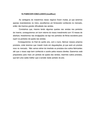 10.PARECER CONCLUSIVO (modificar)
As vantagens de investirmos nesse negócio foram muitas, já que seremos
apenas revendedores no início, escolhemos um fornecedor conhecido no mercado,
então não tivemos grande dificuldade nas vendas.
Concluímos que, mesmo tendo algumas quedas nas vendas nos períodos
de inverno, conseguiremos um bom retorno do nosso investimento com 10 meses de
abertura. Investiremos nas divulgações da loja nos períodos de férias escolares para
suprir os períodos de queda nas vendas.
Conseguiremos no final do quinto ano, com o lucro, fabricar nossos próprios
produtos, onde teremos que investir muito em degustações, já que será um produto
novo no mercado. Não vamos retirar de imediato os produtos dos outros fabricantes
até que o nosso seja bem conhecido e aceito pelos nossos clientes. Queremos está
preparados para mais um período de queda das vendas, inserindo outros produtos,
que tem uma saída melhor que o sorvete neste período do ano.
 