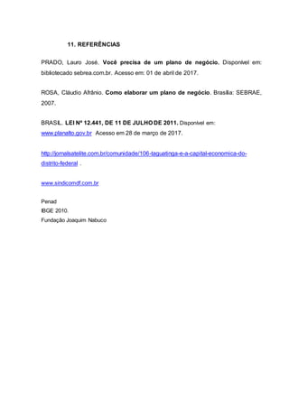 11. REFERÊNCIAS
PRADO, Lauro José. Você precisa de um plano de negócio. Disponível em:
bibliotecado sebrea.com.br. Acesso em: 01 de abril de 2017.
ROSA, Cláudio Afrânio. Como elaborar um plano de negócio. Brasília: SEBRAE,
2007.
BRASIL. LEI Nº 12.441, DE 11 DE JULHO DE 2011. Disponível em:
www.planalto.gov.br Acesso em 28 de março de 2017.
http://jornalsatelite.com.br/comunidade/106-taguatinga-e-a-capital-economica-do-
distrito-federal .
www.sindicomdf.com.br
Penad
IBGE 2010.
Fundação Joaquim Nabuco
 