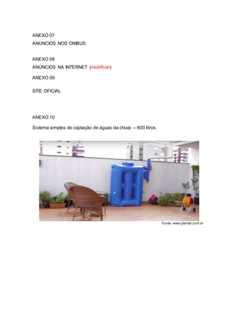ANEXO 07
ANUNCIOS NOS ONIBUS
ANEXO 08
ANUNCIOS NA INTERNET (modificar)
ANEXO 09
SITE OFICIAL
ANEXO 10
Sistema simples de captação de águas da chuva – 600 litros.
Fonte: www.plantei.com.br
 