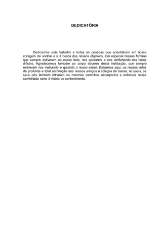 DEDICATÓRIA
Dedicamos este trabalho a todas as pessoas que acreditaram em nossa
coragem de sonhar e ir à busca dos nossos objetivos. Em especial nossas famílias
que sempre estiveram ao nosso lado, nos apoiando e nos confortando nas horas
difíceis. Agradecemos também ao corpo docente desta instituição, que sempre
estiveram nos instruindo e guiando o nosso saber. Deixamos aqui, os nossos votos
de profunda e total admiração aos nossos amigos e colegas de classe, no quais, os
seus pés também trilharam os mesmos caminhos escarpados e ardilosos nessa
caminhada rumo à vitória do conhecimento.
 