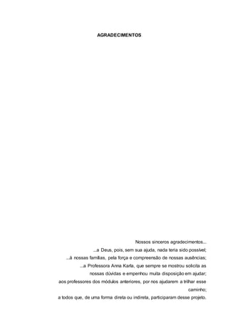 AGRADECIMENTOS
Nossos sinceros agradecimentos...
...a Deus, pois, sem sua ajuda, nada teria sido possível;
...à nossas famílias, pela força e compreensão de nossas ausências;
...a Professora Anna Karla, que sempre se mostrou solicita as
nossas dúvidas e empenhou muita disposição em ajudar;
aos professores dos módulos anteriores, por nos ajudarem a trilhar esse
caminho;
a todos que, de uma forma direta ou indireta, participaram desse projeto.
 