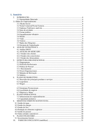 1. Sumário
2. INTRODUÇÃO ..................................................................................................................6
2.1 Oportunidade Detectada ...............................................................................................6
3.1 Dados do Empreendimento...................................................................................................8
3.1.1Razão Social ...............................................................................................................8
3.2 Nome Comercial/Nome Fantasia..................................................................................8
3.3 Endereço/Telefone/e-mail/site......................................................................................8
3.4 Setor de atividade .........................................................................................................8
3.5 Forma jurídica...............................................................................................................8
3.6 Enquadramento tributário .............................................................................................9
3.4 Missão...........................................................................................................................9
3.5 Visão .............................................................................................................................9
3.6 Valores..........................................................................................................................9
3.7 Dados dos Dirigentes..................................................................................................10
3.8 Estrutura de Capitalização ..........................................................................................11
4. ANÁLISE ESTRATÉGICA.............................................................................................12
4.1 Análise SWOT............................................................................................................12
4.2 ANÁLISE DE MERCADO ........................................................................................13
4.2.1 Estudos dos clientes.................................................................................................13
4.2.2 Estudos dos concorrentes.........................................................................................15
4.2.3 Estudo dos fornecedores ..........................................................................................16
5. ESTRUTURA ORGANIZACIONAL..............................................................................17
5.1 Organograma ..............................................................................................................17
5.2 Perfil dos Profissionais ...............................................................................................17
5.3 Política de Pessoal ......................................................................................................18
5.3.1 Recrutamento...........................................................................................................18
5.4 Níveis Organizacionais...............................................................................................19
5.5 Métodos de Motivação ...............................................................................................21
5.6 Salários .......................................................................................................................21
6. PLANO DE MARKETING..............................................................................................23
6.1 Descrição dos principais produtos e serviços .............................................................23
6.2 Logomarca ..................................................................................................................24
6.3 Slogan .........................................................................................................................24
..........................................................................................................................................25
6.5 Estratégias Promocionais............................................................................................26
6.6 Localização do negócio ..............................................................................................26
6.7 Objetivos e Metas .......................................................................................................27
7. PLANO OPERACIONAL................................................................................................27
7.1 Infraestrutura do empreendimento..............................................................................27
7.2 Capacidade produtiva: ................................................................................................28
8. DESENVOLVIMENTO SUSTENTÁVEL......................................................................29
8.1 Gestão da água................................................................................................................29
8.2 Gestão da energia............................................................................................................29
8.3 Gestão do lixo .................................................................................................................29
8.4 Produção de alimentos orgânicos ...................................................................................30
8.5 Gestão de pessoas ...........................................................................................................30
8.6 Outras atitudes sustentáveis............................................................................................30
9. PLANO FINANCEIRO....................................................................................................30
9.1 Investimentos Iniciais .....................................................................................................30
10. PARECER CONCLUSIVO (modificar) .......................................................................31
 