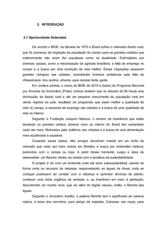2. INTRODUÇÃO
2.1 Oportunidade Detectada
De acordo o IBGE, na década de 1970 o Brasil sofreu o chamado êxodo rural,
que foi processo de migração da população do campo para as grandes cidades que
anteriormente não eram tão populosas como na atualidade. Estimulados por
diversas causas, como a mecanização da agrícola brasileira, a falta de emprego no
campo e a busca por uma condição de vida melhor. Essas migrações causaram
grandes inchaços nas cidades, acarretando diversos problemas pela falta de
infraestrutura dos centros urbanos para receber tanta gente.
Em contara partida, o censo do IBGE de 2010 e dados do Programa Nacional
por Amostra de Domicílios (Pnad), ambos revelam que na década de 90 houve uma
diminuição do êxodo rural e até um pequeno crescimento da população rural em
várias regiões do país, resultado de programas que visam melhor a qualidade de
vida no campo, a escarces de emprego nas cidades e a busca de uma qualidade de
vida no interior.
Segundo a Fundação Joaquim Nabuco, o número de brasileiros que estão
deixando os grandes centros urbanos rumo ao interior do Brasil tem aumentado
cada vez mais. Motivados pela violência nas cidades e a busca de uma alimentação
mais equilibrada e saudável.
Cruzando esses dados, três amigos decidiram investir em um nicho de
mercado que cada vez mais cresce em Brasília, a busca por ambientes rústicos,
parecidos com o campo ou roça. A partir desse momento, surgiu a ideia de
desenvolver um Rancho dentro da cidade com a temática da sustentabilidade.
O projeto é de criar um ambiente onde ele seria autossustentável, usando de
forma certa os recursos da natureza, reaproveitando as águas da chuva, onde as
crianças pudessem ter contato com a natureza e aprender técnicas de plantio,
conhecer uma horta orgânica de verdade, e, se divertirem em meio à plantação,
descobrindo um mundo novo, que vai além do digital, nasceu, então, o Rancho das
águas.
Segundo o dicionário Aurélio, a palavra Rancho tem o significado de cabana
rústica, à beira dos caminhos, para abrigo de viajantes; Cabanas, nas roças, para
 