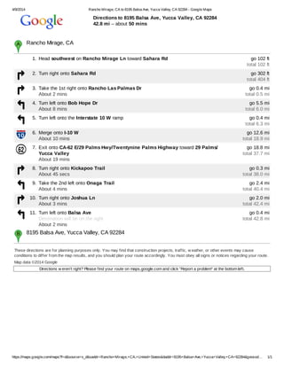 4/9/2014 Rancho Mirage, CA to 8195 Balsa Ave, Yucca Valley, CA 92284 - Google Maps
https://maps.google.com/maps?f=d&source=s_d&saddr=Rancho+Mirage,+CA,+United+States&daddr=8195+Balsa+Ave,+Yucca+Valley,+CA+92284&geocod… 1/1
Directions to 8195 Balsa Ave, Yucca Valley, CA 92284
42.8 mi – about 50 mins
These directions are for planning purposes only. You may find that construction projects, traffic, w eather, or other events may cause
conditions to differ from the map results, and you should plan your route accordingly. You must obey all signs or notices regarding your route.
Map data ©2014 Google
Directions w eren't right? Please find your route on maps.google.com and click "Report a problem" at the bottom left.
Rancho Mirage, CA​
1. Head southwest on Rancho Mirage Ln toward Sahara Rd go 102 ft
total 102 ft
2. Turn right onto Sahara Rd go 302 ft
total 404 ft
3. Take the 1st right onto Rancho Las Palmas Dr
About 2 mins
go 0.4 mi
total 0.5 mi
4. Turn left onto Bob Hope Dr
About 8 mins
go 5.5 mi
total 6.0 mi
5. Turn left onto the Interstate 10 W ramp go 0.4 mi
total 6.3 mi
6. Merge onto I-10 W
About 10 mins
go 12.6 mi
total 18.9 mi
7. Exit onto CA-62 E/29 Palms Hwy/Twentynine Palms Highway toward 29 Palms/
Yucca Valley
About 19 mins
go 18.8 mi
total 37.7 mi
8. Turn right onto Kickapoo Trail
About 45 secs
go 0.3 mi
total 38.0 mi
9. Take the 2nd left onto Onaga Trail
About 4 mins
go 2.4 mi
total 40.4 mi
10. Turn right onto Joshua Ln
About 3 mins
go 2.0 mi
total 42.4 mi
11. Turn left onto Balsa Ave
Destination will be on the right
About 2 mins
go 0.4 mi
total 42.8 mi
8195 Balsa Ave, Yucca Valley, CA 92284​
 