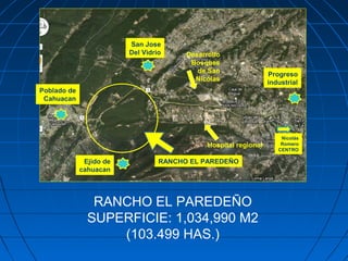 RANCHO EL PAREDEÑO
SUPERFICIE: 1,034,990 M2
(103.499 HAS.)
Desarrollo
Bosques
de San
Nicolas
Hospital regional
San Jose
Del Vidrio
Poblado de
Cahuacan
RANCHO EL PAREDEÑOEjido de
cahuacan
Progreso
industrial
Nicolás
Romero
CENTRO
 