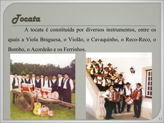 A tocata é constituída por diversos instrumentos, entre os quais a Viola Braguesa, o Violão, o Cavaquinho, o Reco-Reco, o Bombo, o Acordeão e os Ferrinhos. 11 