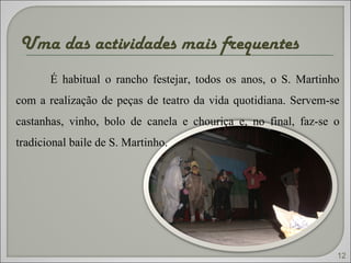 Uma das actividades mais frequentes  É habitual o rancho festejar, todos os anos, o S. Martinho com a realização de peças de teatro da vida quotidiana. Servem-se castanhas, vinho, bolo de canela e chouriça e, no final, faz-se o tradicional baile de S. Martinho. 12 