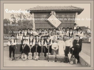 Introdução   Este trabalho foi desenvolvido no âmbito da disciplina de Área de Projecto. O tema que vamos abordar é o Rancho Folclórico de São Martinho de Escapães, o que nos vai permitir mostrar um pouco da sua identidade e das actividades realizadas.  1 