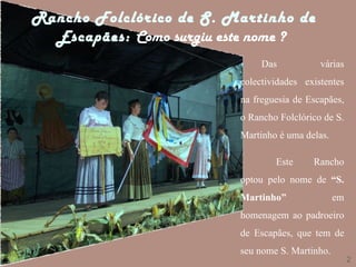 Rancho Folclórico de S. Martinho de Escapães:  Como surgiu este nome ?   2 Das várias colectividades existentes na freguesia de Escapães, o Rancho Folclórico de S. Martinho é uma delas. Este Rancho optou pelo nome de  “S. Martinho”  em homenagem ao padroeiro de Escapães, que tem de seu nome S. Martinho. 
