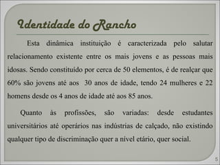 Identidade do Rancho  Esta dinâmica instituição é caracterizada pelo salutar relacionamento existente entre os mais jovens e as pessoas mais idosas. Sendo constituído por cerca de 50 elementos, é de realçar que 60% são jovens até aos  30 anos de idade, tendo 24 mulheres e 22 homens desde os 4 anos de idade até aos 85 anos.  Quanto às profissões, são variadas: desde estudantes universitários até operários nas indústrias de calçado, não existindo qualquer tipo de discriminação quer a nível etário, quer social.  5 