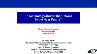 “Technology-Driven Disruptions
in the Near Future”
Village Viewpoints Lecture
Rancho Santa Fe
April 24, 2016
Dr. Larry Smarr
Director, California Institute for Telecommunications and
Information Technology
Harry E. Gruber Professor,
Dept. of Computer Science and Engineering
Jacobs School of Engineering, UCSD
 