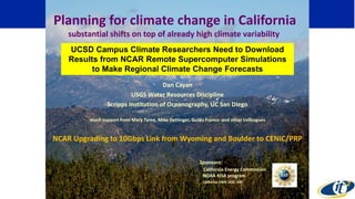 Dan Cayan
USGS Water Resources Discipline
Scripps Institution of Oceanography, UC San Diego
much support from Mary Tyree, Mike Dettinger, Guido Franco and other colleagues
NCAR Upgrading to 10Gbps Link from Wyoming and Boulder to CENIC/PRP
Sponsors:
California Energy Commission
NOAA RISA program
California DWR, DOE, NSF
Planning for climate change in California
substantial shifts on top of already high climate variability
UCSD Campus Climate Researchers Need to Download
Results from NCAR Remote Supercomputer Simulations
to Make Regional Climate Change Forecasts
 