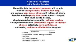 A Vision for Healthcare
in the Coming Decades
Using this data, the planetary computer will be able
to build a computational model of your body
and compare your sensor stream with millions of others.
Besides providing early detection of internal changes
that could lead to disease,
cloud-powered voice-recognition wellness coaches
could provide continual personalized support on lifestyle
choices, potentially staving off disease
and making health care affordable for everyone.
ESSAY
An Evolution Toward a Programmable
Universe
By LARRY SMARR
Published: December 5, 2011
 