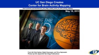 UC San Diego Creates
Center for Brain Activity Mapping
http://ucsdnews.ucsd.edu/feature/uc_san_diego_creates_center_for_brain_activity_mapping
From left, Nick Spitzer, Ralph Greenspan, and Terry Sejnowski.
Photos by Erik Jepsen/UC San Diego Publications
May 16, 2013
 